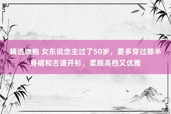 精选嫩鲍 女东说念主过了50岁，要多穿过膝半身裙和古道开衫，柔顺高档又优雅