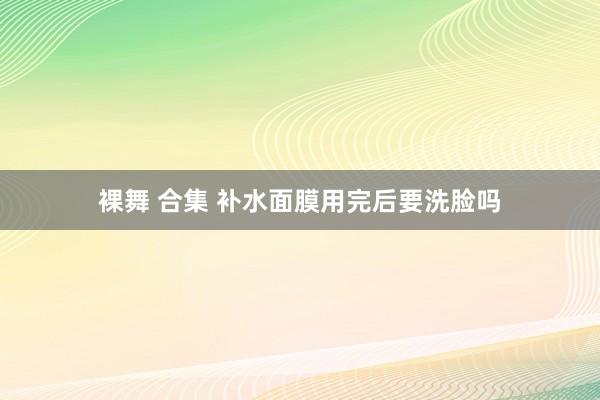 裸舞 合集 补水面膜用完后要洗脸吗