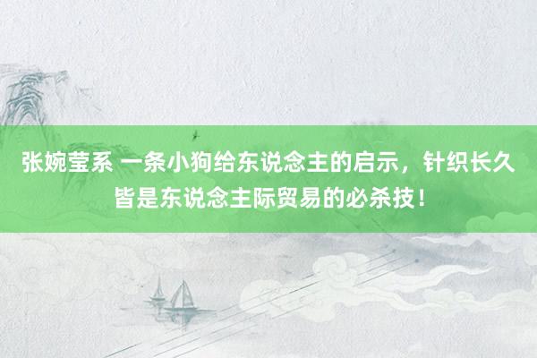 张婉莹系 一条小狗给东说念主的启示，针织长久皆是东说念主际贸易的必杀技！