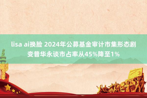 lisa ai换脸 2024年公募基金审计市集形态剧变普华永谈市占率从45%降至1%