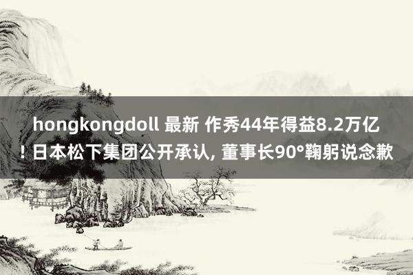 hongkongdoll 最新 作秀44年得益8.2万亿! 日本松下集团公开承认, 董事长90°鞠躬说念歉