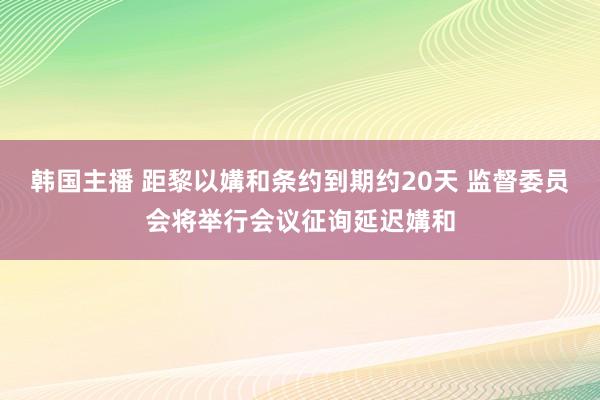 韩国主播 距黎以媾和条约到期约20天 监督委员会将举行会议征询延迟媾和