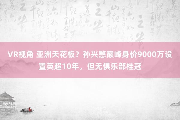 VR视角 亚洲天花板？孙兴慜巅峰身价9000万设置英超10年，但无俱乐部桂冠