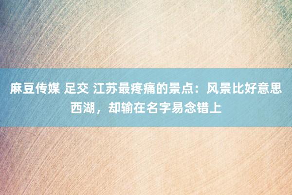 麻豆传媒 足交 江苏最疼痛的景点：风景比好意思西湖，却输在名字易念错上