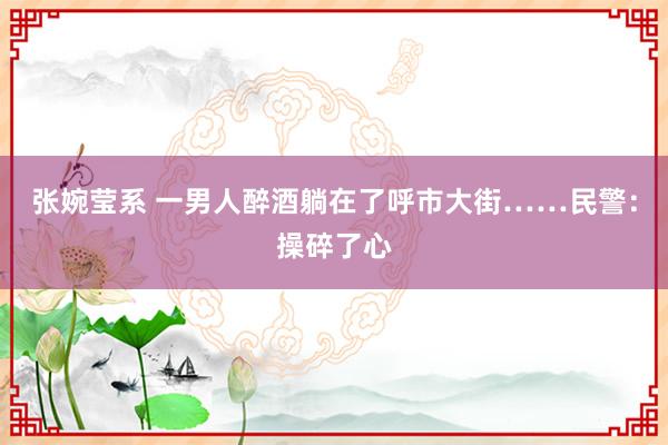 张婉莹系 一男人醉酒躺在了呼市大街……民警：操碎了心