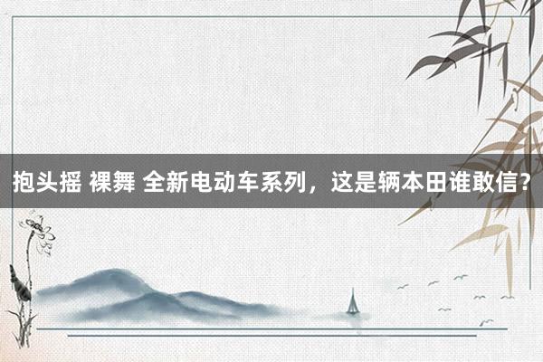 抱头摇 裸舞 全新电动车系列，这是辆本田谁敢信？