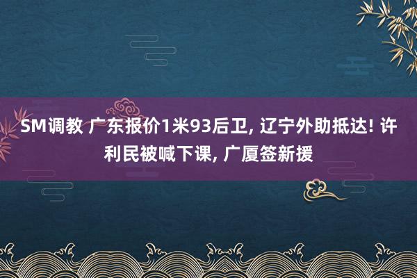 SM调教 广东报价1米93后卫, 辽宁外助抵达! 许利民被喊下课, 广厦签新援