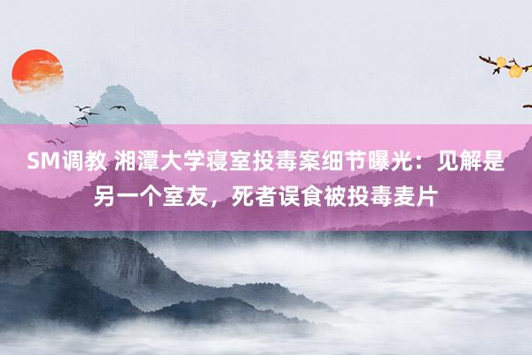 SM调教 湘潭大学寝室投毒案细节曝光：见解是另一个室友，死者误食被投毒麦片