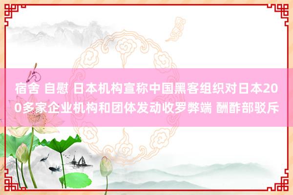 宿舍 自慰 日本机构宣称中国黑客组织对日本200多家企业机构和团体发动收罗弊端 酬酢部驳斥