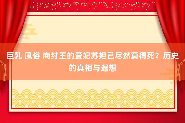 巨乳 風俗 商纣王的爱妃苏妲己尽然莫得死？历史的真相与遐想