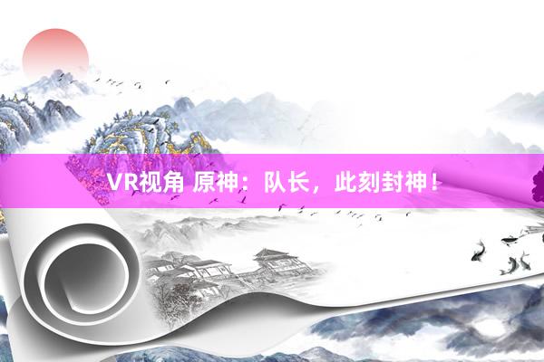 VR视角 原神：队长，此刻封神！