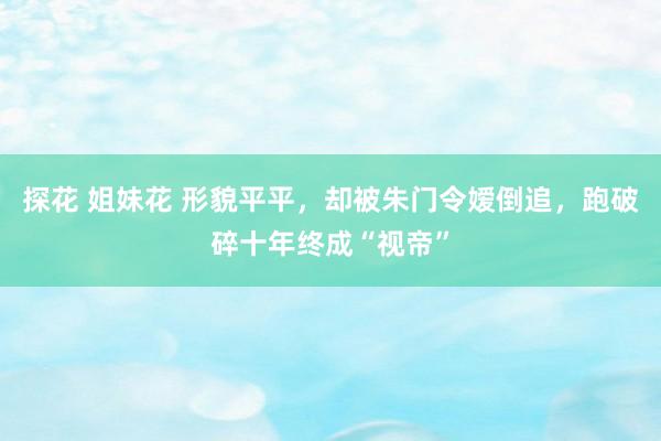 探花 姐妹花 形貌平平，却被朱门令嫒倒追，跑破碎十年终成“视帝”