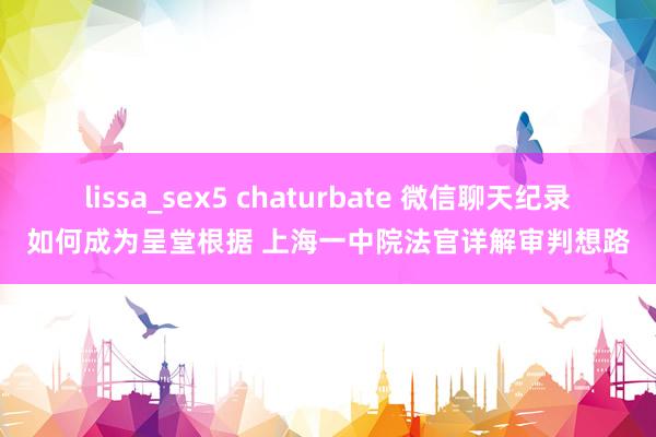 lissa_sex5 chaturbate 微信聊天纪录如何成为呈堂根据 上海一中院法官详解审判想路