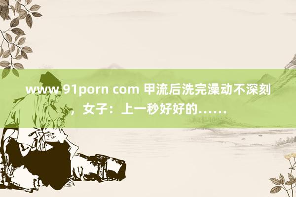 www 91porn com 甲流后洗完澡动不深刻，女子：上一秒好好的……