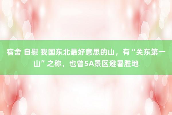 宿舍 自慰 我国东北最好意思的山，有“关东第一山”之称，也曾5A景区避暑胜地