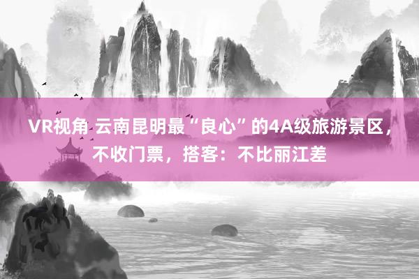 VR视角 云南昆明最“良心”的4A级旅游景区，不收门票，搭客：不比丽江差