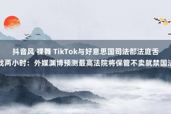 抖音风 裸舞 TikTok与好意思国司法部法庭舌战两小时：外媒渊博预测最高法院将保管不卖就禁国法