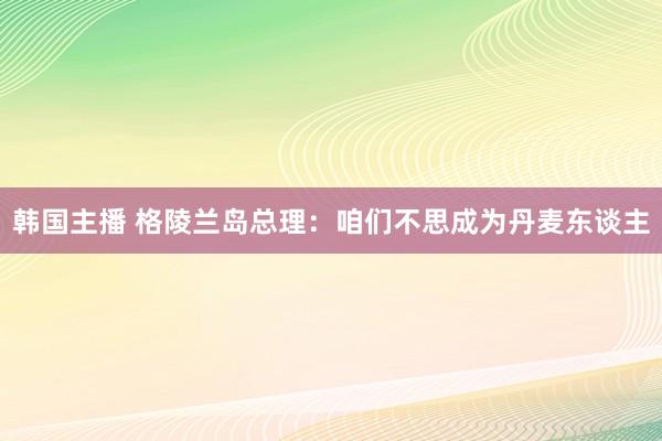 韩国主播 格陵兰岛总理：咱们不思成为丹麦东谈主