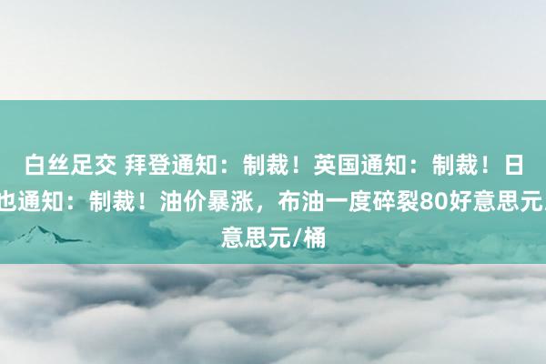 白丝足交 拜登通知：制裁！英国通知：制裁！日本也通知：制裁！油价暴涨，布油一度碎裂80好意思元/桶