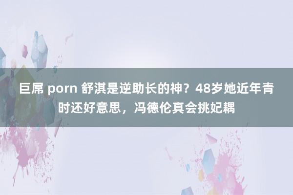 巨屌 porn 舒淇是逆助长的神？48岁她近年青时还好意思，冯德伦真会挑妃耦