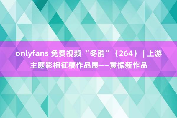 onlyfans 免费视频 “冬韵”（264） | 上游主题影相征稿作品展——黄振新作品