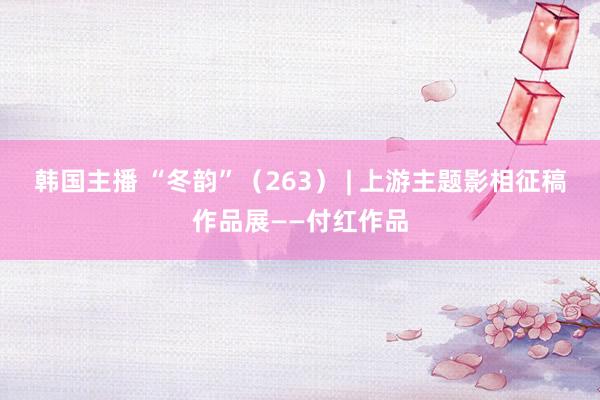 韩国主播 “冬韵”（263） | 上游主题影相征稿作品展——付红作品