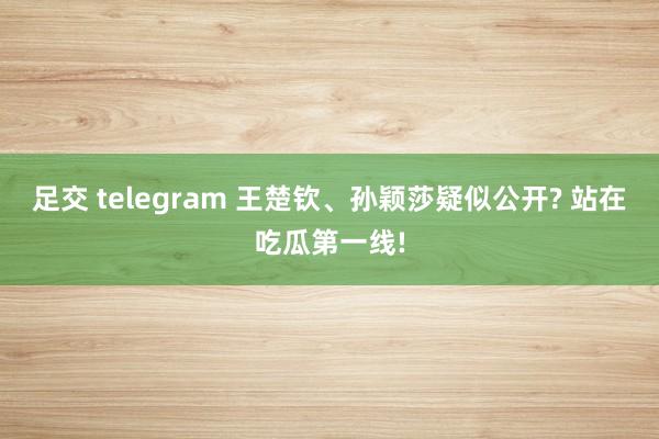 足交 telegram 王楚钦、孙颖莎疑似公开? 站在吃瓜第一线!