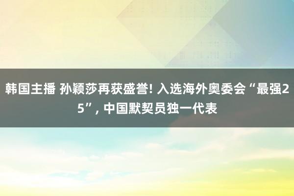 韩国主播 孙颖莎再获盛誉! 入选海外奥委会“最强25”, 中国默契员独一代表