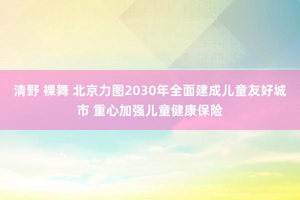 清野 裸舞 北京力图2030年全面建成儿童友好城市 重心加强儿童健康保险