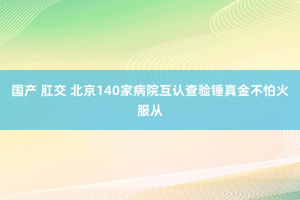 国产 肛交 北京140家病院互认查验锤真金不怕火服从