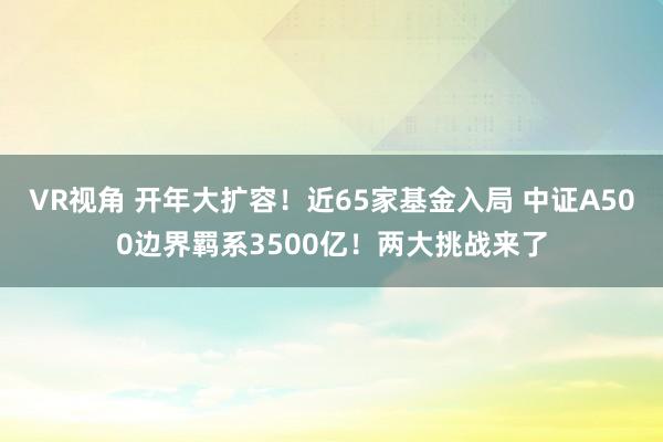 VR视角 开年大扩容！近65家基金入局 中证A500边界羁系3500亿！两大挑战来了