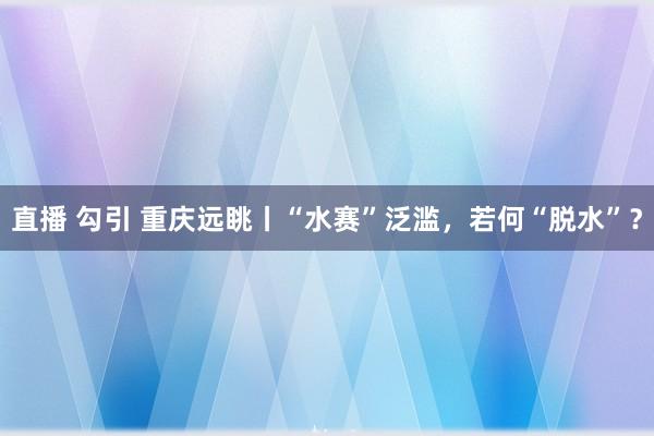 直播 勾引 重庆远眺丨“水赛”泛滥，若何“脱水”？