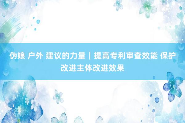 伪娘 户外 建议的力量｜提高专利审查效能 保护改进主体改进效果