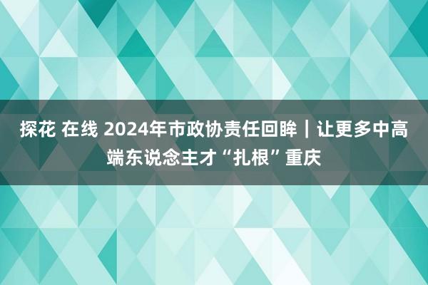 探花 在线 2024年市政协责任回眸｜让更多中高端东说念主才“扎根”重庆