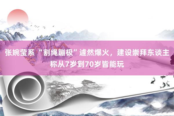 张婉莹系 “割绳蹦极”遽然爆火，建设崇拜东谈主称从7岁到70岁皆能玩