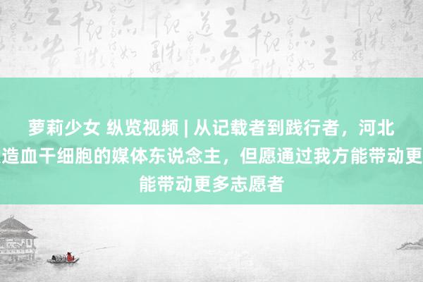 萝莉少女 纵览视频 | 从记载者到践行者，河北首位捐献造血干细胞的媒体东说念主，但愿通过我方能带动更多志愿者