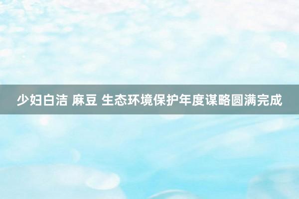 少妇白洁 麻豆 生态环境保护年度谋略圆满完成