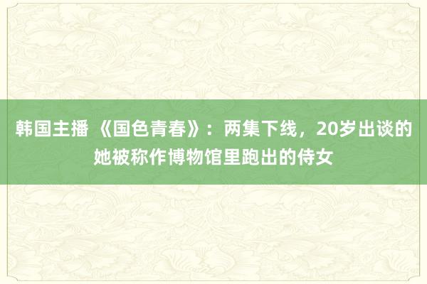 韩国主播 《国色青春》：两集下线，20岁出谈的她被称作博物馆里跑出的侍女