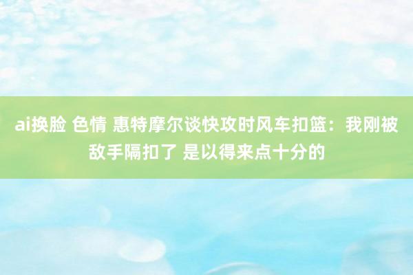 ai换脸 色情 惠特摩尔谈快攻时风车扣篮：我刚被敌手隔扣了 是以得来点十分的