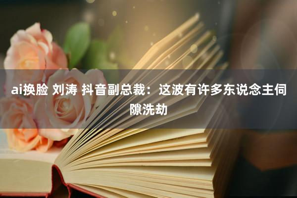 ai换脸 刘涛 抖音副总裁：这波有许多东说念主伺隙洗劫