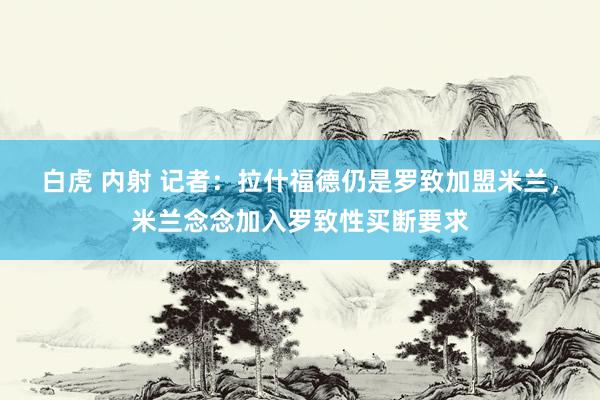 白虎 内射 记者：拉什福德仍是罗致加盟米兰，米兰念念加入罗致性买断要求