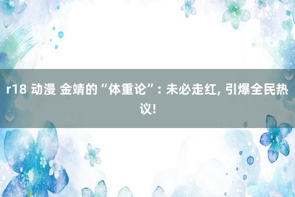 r18 动漫 金靖的“体重论”: 未必走红, 引爆全民热议!