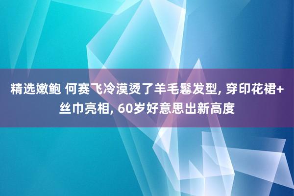 精选嫩鲍 何赛飞冷漠烫了羊毛鬈发型, 穿印花裙+丝巾亮相, 60岁好意思出新高度