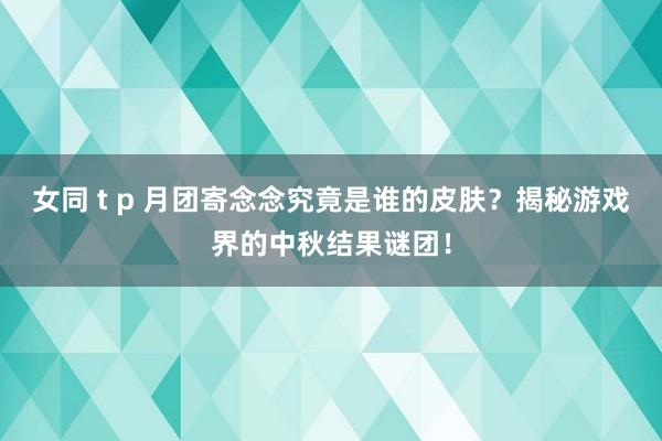 女同 t p 月团寄念念究竟是谁的皮肤？揭秘游戏界的中秋结果谜团！