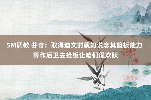 SM调教 芬奇：取得迪文时就知说念其篮板能力 算作后卫去抢板让咱们很欢跃
