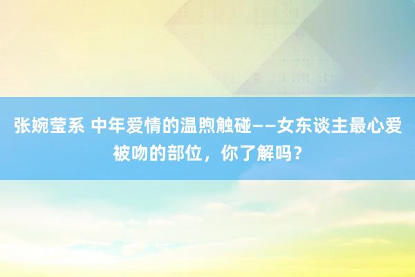 张婉莹系 中年爱情的温煦触碰——女东谈主最心爱被吻的部位，你了解吗？