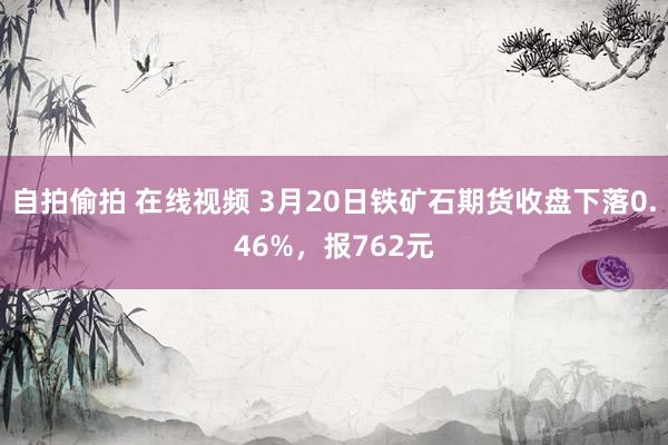 自拍偷拍 在线视频 3月20日铁矿石期货收盘下落0.46%，报762元