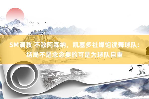 SM调教 不敌阿森纳，凯塞多社媒饱读舞球队：结局不是念念要的可是为球队自重