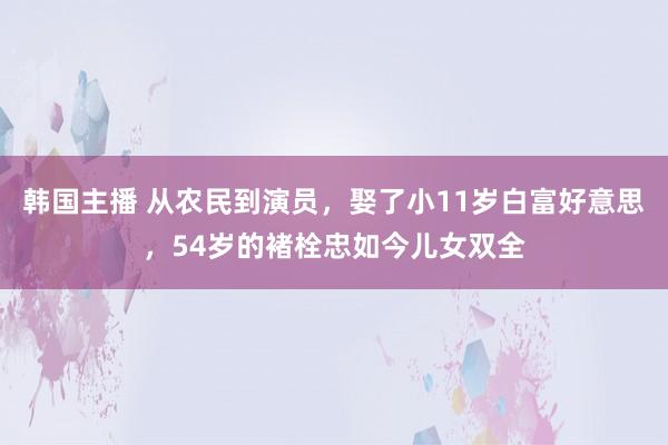 韩国主播 从农民到演员，娶了小11岁白富好意思，54岁的褚栓忠如今儿女双全
