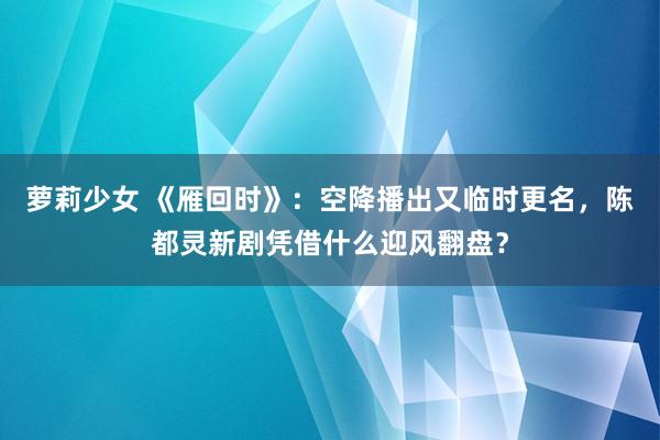 萝莉少女 《雁回时》：空降播出又临时更名，陈都灵新剧凭借什么迎风翻盘？